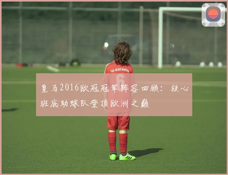 皇马2016欧冠冠军阵容回顾：核心班底助球队登顶欧洲之巅