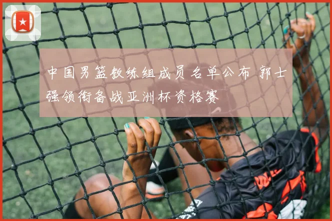 中国男篮教练组成员名单公布 郭士强领衔备战亚洲杯资格赛