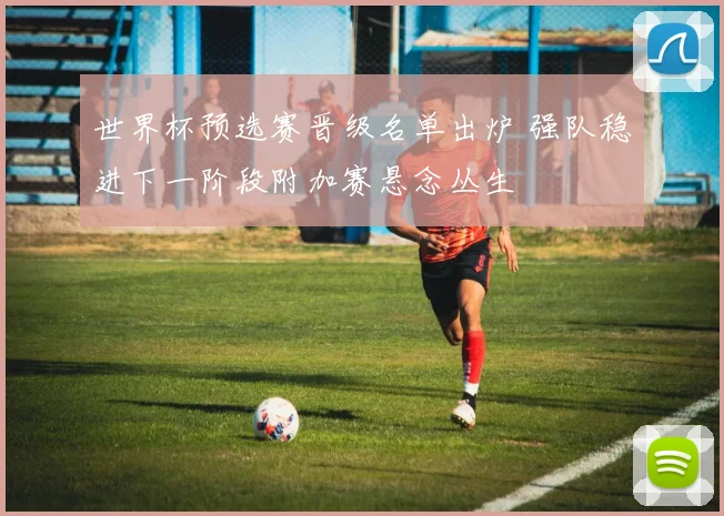 世界杯预选赛晋级名单出炉 强队稳进下一阶段附加赛悬念丛生