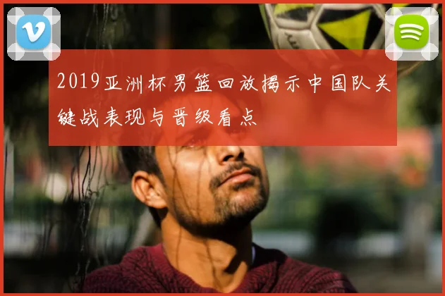 2019亚洲杯男篮回放揭示中国队关键战表现与晋级看点