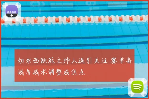 切尔西欧冠主帅人选引关注 赛季备战与战术调整成焦点