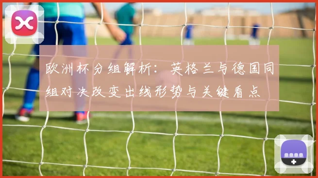 欧洲杯分组解析：英格兰与德国同组对决改变出线形势与关键看点