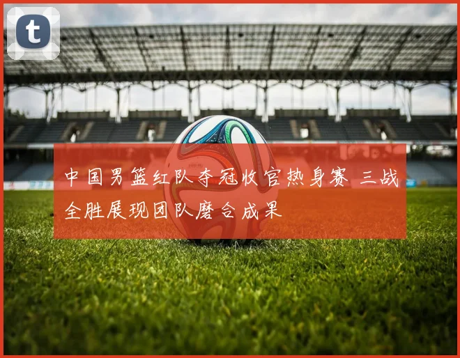 中国男篮红队夺冠收官热身赛 三战全胜展现团队磨合成果