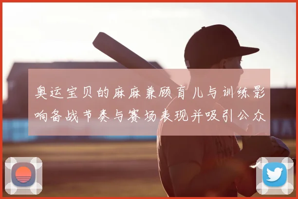 奥运宝贝的麻麻兼顾育儿与训练影响备战节奏与赛场表现并吸引公众关注