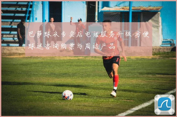 巴萨球衣专卖店电话服务升级 方便球迷咨询购票与周边产品