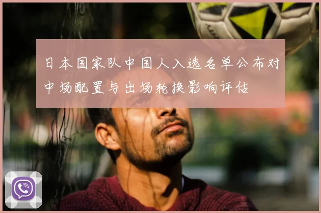 日本国家队中国人入选名单公布对中场配置与出场轮换影响评估