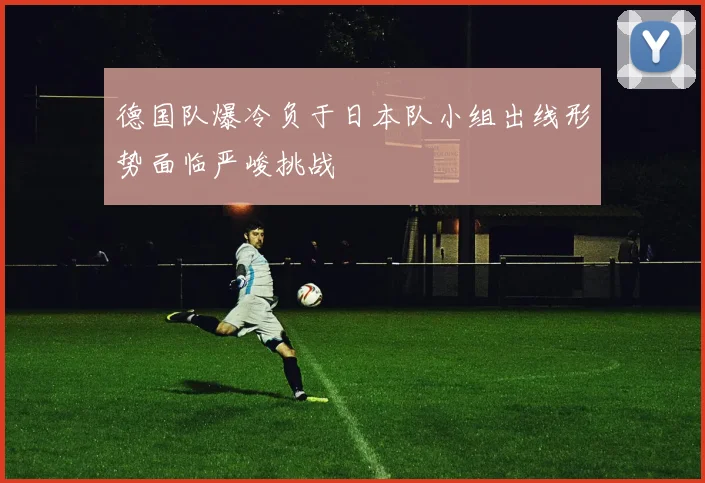 德国队爆冷负于日本队小组出线形势面临严峻挑战