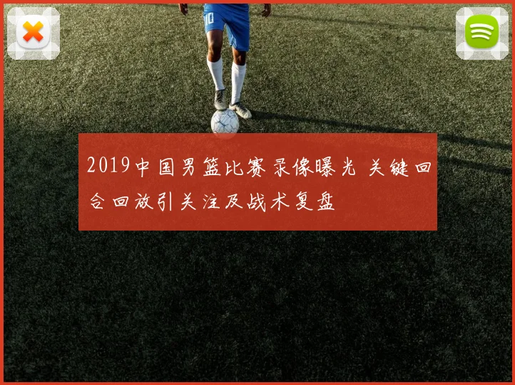 2019中国男篮比赛录像曝光 关键回合回放引关注及战术复盘