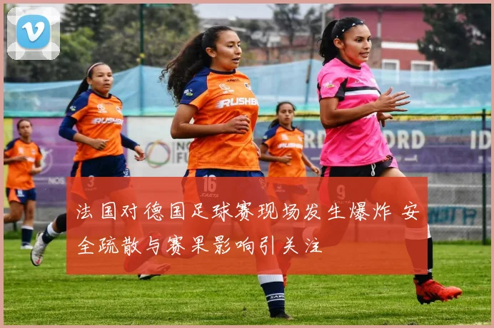 法国对德国足球赛现场发生爆炸 安全疏散与赛果影响引关注