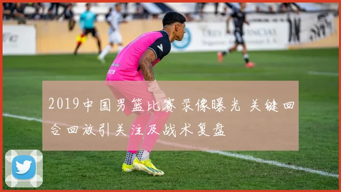 2019中国男篮比赛录像曝光 关键回合回放引关注及战术复盘