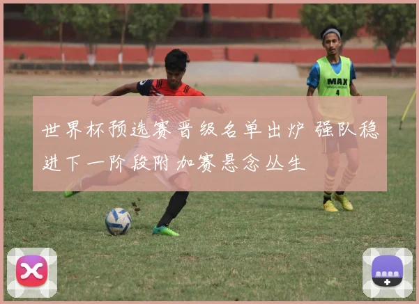 世界杯预选赛晋级名单出炉 强队稳进下一阶段附加赛悬念丛生