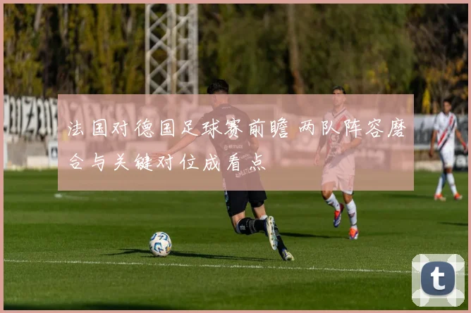 法国对德国足球赛前瞻 两队阵容磨合与关键对位成看点