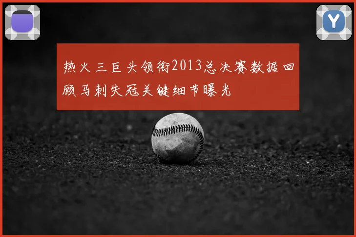 热火三巨头领衔2013总决赛数据回顾马刺失冠关键细节曝光