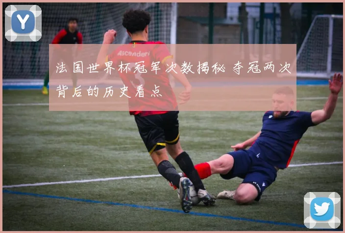 法国世界杯冠军次数揭秘 夺冠两次背后的历史看点