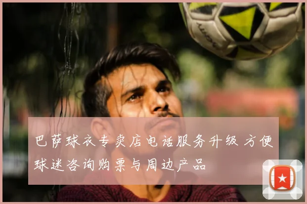 巴萨球衣专卖店电话服务升级 方便球迷咨询购票与周边产品