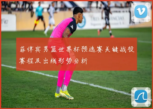 菲律宾男篮世界杯预选赛关键战役赛程及出线形势分析