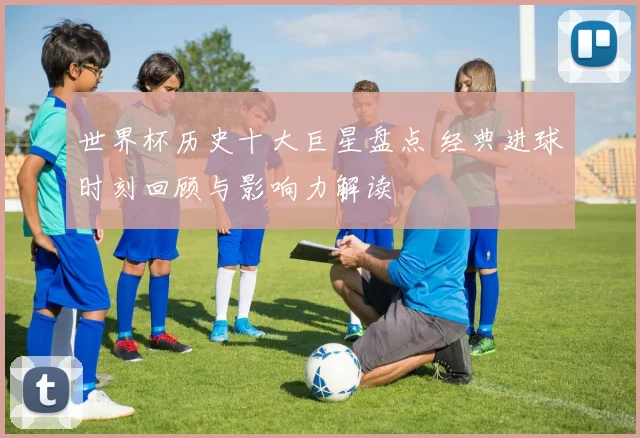 世界杯历史十大巨星盘点 经典进球时刻回顾与影响力解读