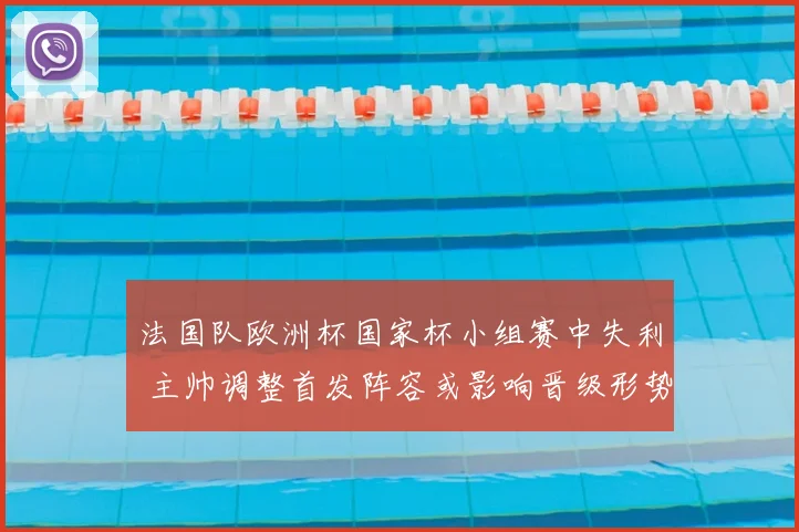 法国队欧洲杯国家杯小组赛中失利 主帅调整首发阵容或影响晋级形势