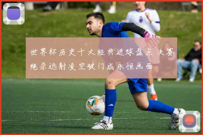 世界杯历史十大经典进球盘点 决赛绝杀远射凌空破门成永恒画面