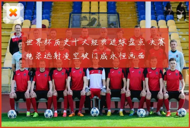 世界杯历史十大经典进球盘点 决赛绝杀远射凌空破门成永恒画面